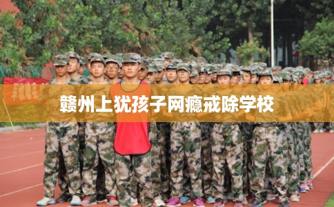 赣州上犹孩子网瘾戒除学校