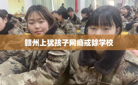 赣州上犹孩子网瘾戒除学校