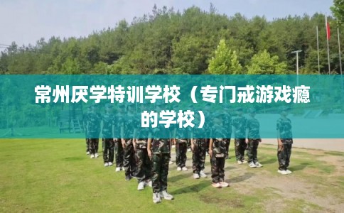 常州厌学特训学校（专门戒游戏瘾的学校）