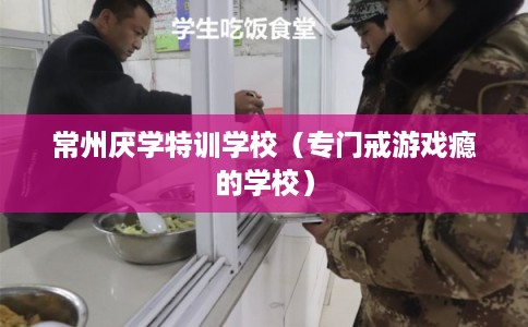常州厌学特训学校（专门戒游戏瘾的学校）