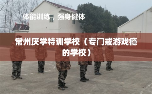常州厌学特训学校（专门戒游戏瘾的学校）