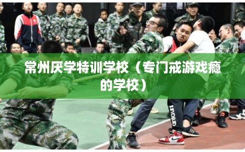 常州厌学特训学校（专门戒游戏瘾的学校）