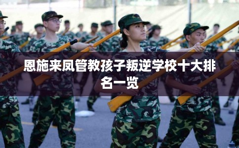 恩施来凤管教孩子叛逆学校十大排名一览 恩施来凤管教孩子叛逆学校十大排名一览