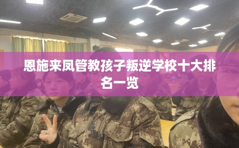 恩施来凤管教孩子叛逆学校十大排名一览 恩施来凤管教孩子叛逆学校十大排名一览