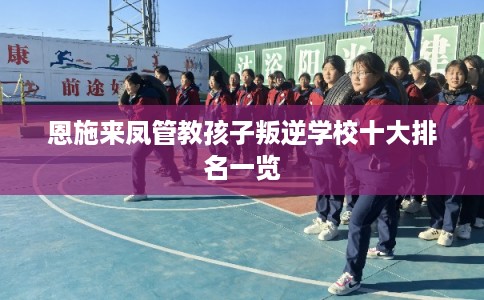 恩施来凤管教孩子叛逆学校十大排名一览 恩施来凤管教孩子叛逆学校十大排名一览