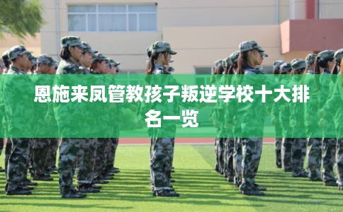 恩施来凤管教孩子叛逆学校十大排名一览 恩施来凤管教孩子叛逆学校十大排名一览