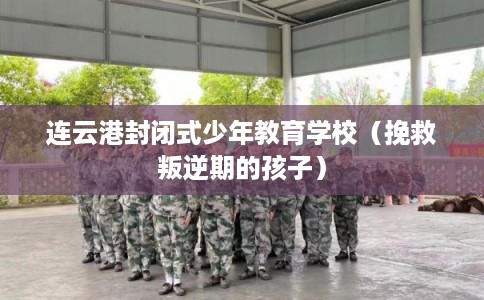 连云港封闭式少年教育学校(挽救叛逆期的孩子) 连云港封闭式少年教育学校(挽救叛逆期的孩子)