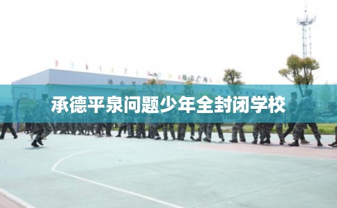 承德平泉问题少年全封闭学校 承德平泉问题少年全封闭学校