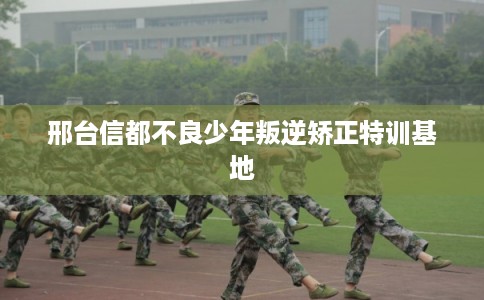 邢台信都不良少年叛逆矫正特训基地