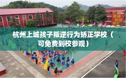 杭州上城孩子叛逆行为矫正学校（可免费到校参观）