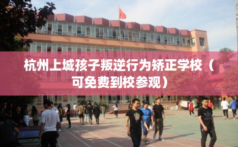 杭州上城孩子叛逆行为矫正学校（可免费到校参观）