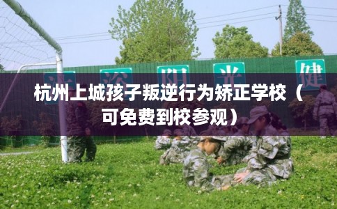 杭州上城孩子叛逆行为矫正学校（可免费到校参观）