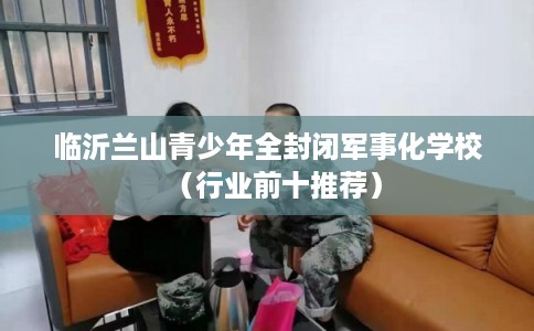 临沂兰山青少年全封闭军事化学校(行业前十推荐) 临沂兰山青少年全封闭军事化学校(行业前十推荐)
