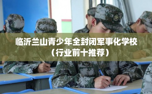 临沂兰山青少年全封闭军事化学校(行业前十推荐) 临沂兰山青少年全封闭军事化学校(行业前十推荐)