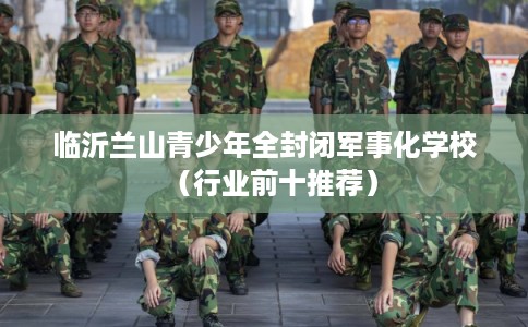 临沂兰山青少年全封闭军事化学校(行业前十推荐) 临沂兰山青少年全封闭军事化学校(行业前十推荐)