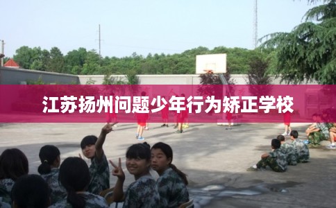 江苏扬州问题少年行为矫正学校