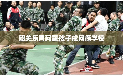 韶关乐昌问题孩子戒网瘾学校