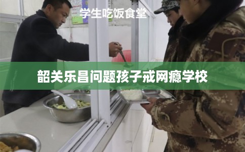 韶关乐昌问题孩子戒网瘾学校