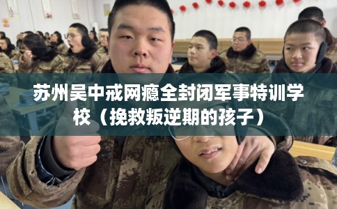 苏州吴中戒网瘾全封闭军事特训学校（挽救叛逆期的孩子）