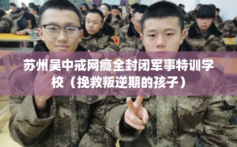 苏州吴中戒网瘾全封闭军事特训学校（挽救叛逆期的孩子）