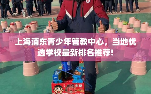 上海浦东青少年管教中心,当地优选学校最新排名推荐! 上海浦东青少年管教中心,当地优选学校最新排名推荐!