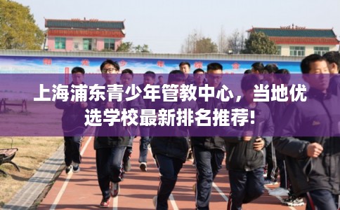 上海浦东青少年管教中心,当地优选学校最新排名推荐! 上海浦东青少年管教中心,当地优选学校最新排名推荐!