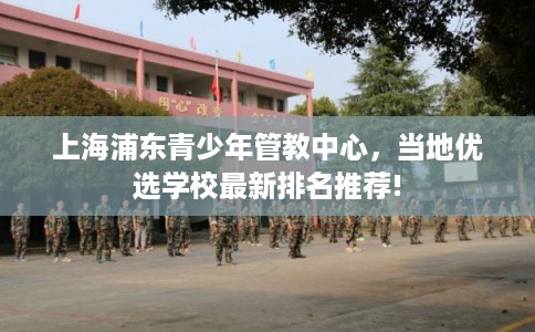 上海浦东青少年管教中心,当地优选学校最新排名推荐! 上海浦东青少年管教中心,当地优选学校最新排名推荐!