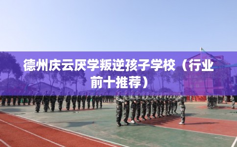 德州庆云厌学叛逆孩子学校（行业前十推荐）