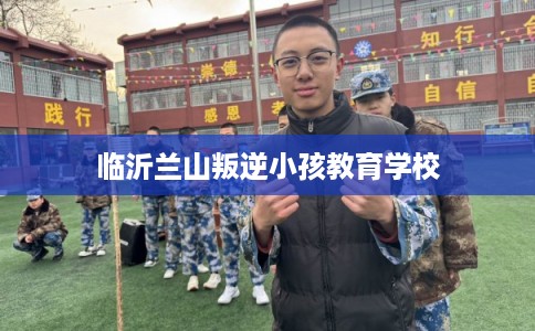 临沂兰山叛逆小孩教育学校 临沂兰山叛逆小孩教育学校