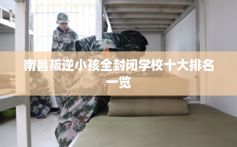 南昌叛逆小孩全封闭学校十大排名一览