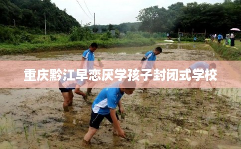 重庆黔江早恋厌学孩子封闭式学校 重庆黔江早恋厌学孩子封闭式学校