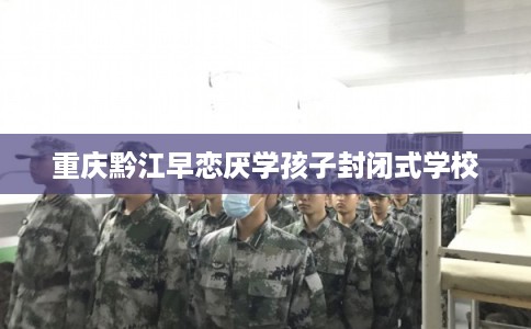 重庆黔江早恋厌学孩子封闭式学校 重庆黔江早恋厌学孩子封闭式学校