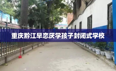 重庆黔江早恋厌学孩子封闭式学校 重庆黔江早恋厌学孩子封闭式学校