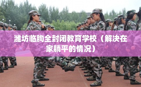 潍坊临朐全封闭教育学校（解决在家躺平的情况）