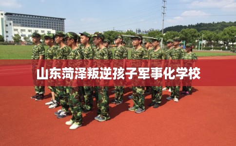 山东菏泽叛逆孩子军事化学校