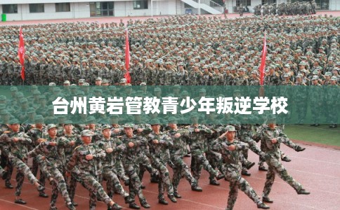 台州黄岩管教青少年叛逆学校 台州黄岩管教青少年叛逆学校