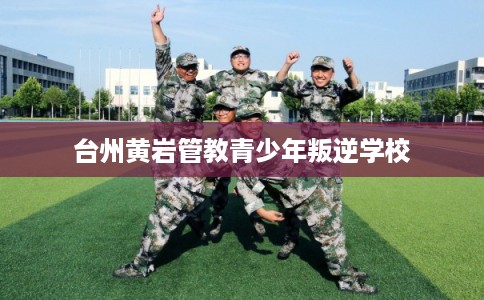 台州黄岩管教青少年叛逆学校 台州黄岩管教青少年叛逆学校