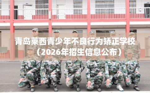 青岛莱西青少年不良行为矫正学校（2026年招生信息公布）