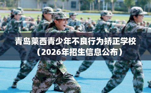 青岛莱西青少年不良行为矫正学校（2026年招生信息公布）