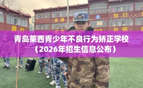 青岛莱西青少年不良行为矫正学校（2026年招生信息公布）
