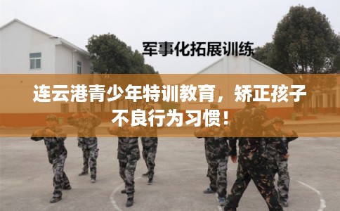 连云港青少年特训教育，矫正孩子不良行为习惯！