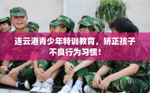 连云港青少年特训教育，矫正孩子不良行为习惯！