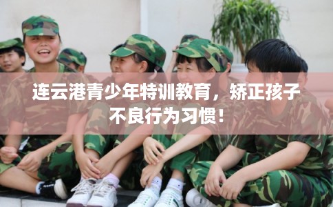 连云港青少年特训教育，矫正孩子不良行为习惯！
