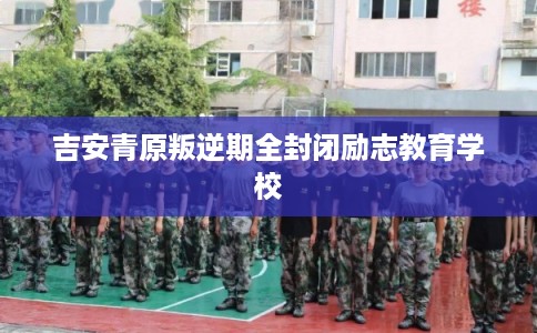 吉安青原叛逆期全封闭励志教育学校 吉安青原叛逆期全封闭励志教育学校