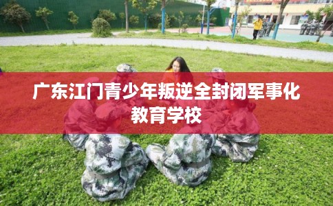 广东江门青少年叛逆全封闭军事化教育学校 广东江门青少年叛逆全封闭军事化教育学校