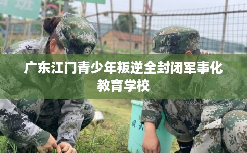 广东江门青少年叛逆全封闭军事化教育学校 广东江门青少年叛逆全封闭军事化教育学校
