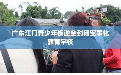 广东江门青少年叛逆全封闭军事化教育学校 广东江门青少年叛逆全封闭军事化教育学校