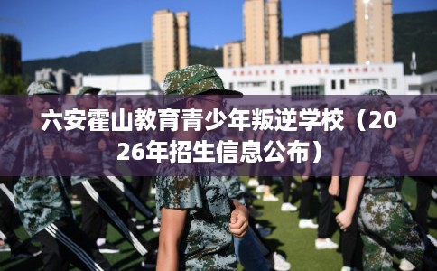 六安霍山教育青少年叛逆学校（2026年招生信息公布）