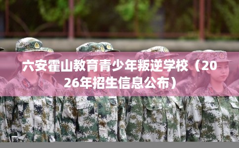 六安霍山教育青少年叛逆学校（2026年招生信息公布）