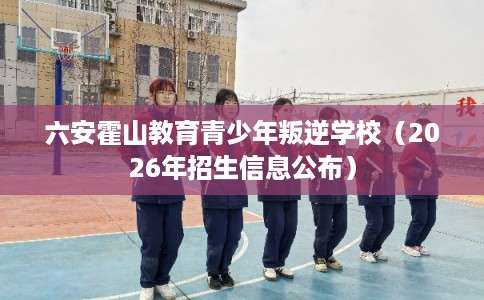 六安霍山教育青少年叛逆学校（2026年招生信息公布）
